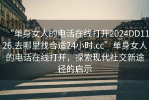 “單身女人的電話在線打開2024DD1126.去哪里找合適24小時.cc”單身女人的電話在線打開，探索現代社交新途徑的啟示