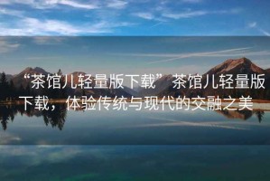 “茶館兒輕量版下載”茶館兒輕量版下載,體驗傳統與現代的交融之美 “茶館兒輕量版下載”茶館兒輕量版下載,體驗傳統與現代的交融之美