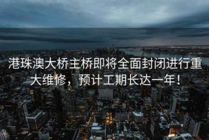 港珠澳大橋主橋即將全面封閉進行重大維修，預計工期長達一年！