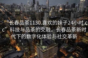 “長春品茶1130.喜歡的妹子24小時.cc”科技與品茶的交融，長春品茶新時代下的數字化體驗與社交革新