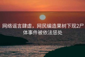 網絡謠言肆虐，網民編造果樹下現2尸體事件被依法懲處