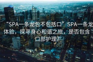 “SPA一條龍包不包括口”SPA一條龍體驗，探尋身心和諧之旅，是否包含口部護理？