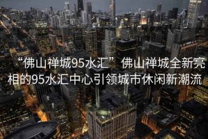 “佛山禪城95水匯”佛山禪城全新亮相的95水匯中心引領(lǐng)城市休閑新潮流