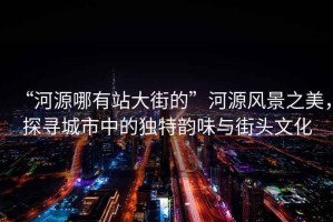 “河源哪有站大街的”河源風景之美，探尋城市中的獨特韻味與街頭文化