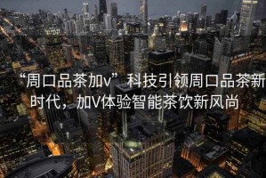 “周口品茶加v”科技引領周口品茶新時代，加V體驗智能茶飲新風尚