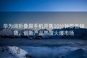華為闊折疊屏手機開售10分鐘即告缺貨，創新產品熱度火爆市場