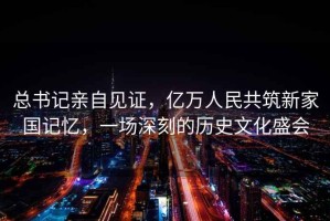 總書記親自見證，億萬人民共筑新家國記憶，一場深刻的歷史文化盛會