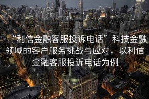 “利信金融客服投訴電話”科技金融領(lǐng)域的客戶服務(wù)挑戰(zhàn)與應(yīng)對(duì)，以利信金融客服投訴電話為例