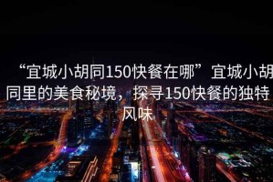“宜城小胡同150快餐在哪”宜城小胡同里的美食秘境，探尋150快餐的獨特風味
