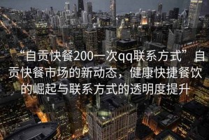 “自貢快餐200一次qq聯系方式”自貢快餐市場的新動態，健康快捷餐飲的崛起與聯系方式的透明度提升