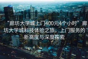 “廊坊大學城上門400元4個小時”廊坊大學城科技體驗之旅，上門服務的新高度與深度探索