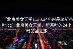 “北京美女天堂1130.24小時品鑒新茶葉.cc”北京美女天堂，新茶葉的24小時品鑒之旅