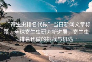 “寄生蟲排名代做”當日新聞文章標題，全球寄生蟲研究新進展，寄生蟲排名代做的挑戰與機遇