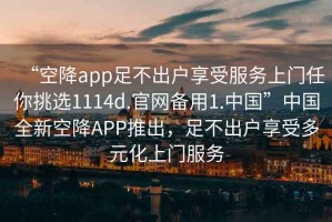 “空降app足不出戶享受服務上門任你挑選1114d.官網備用1.中國”中國全新空降APP推出，足不出戶享受多元化上門服務