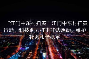 “江門中東村掃黃”江門中東村掃黃行動(dòng)，科技助力打擊非法活動(dòng)，維護(hù)社會(huì)和諧穩(wěn)定
