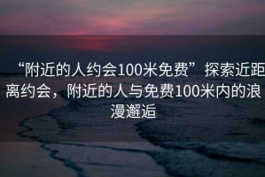 “附近的人約會100米免費”探索近距離約會，附近的人與免費100米內(nèi)的浪漫邂逅