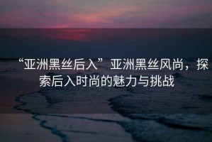 “亞洲黑絲后入”亞洲黑絲風尚，探索后入時尚的魅力與挑戰