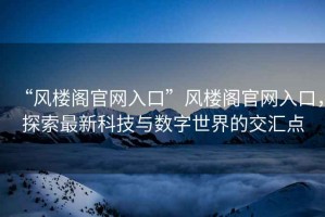 “風樓閣官網入口”風樓閣官網入口，探索最新科技與數字世界的交匯點