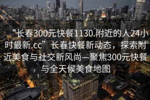 “長春300元快餐1130.附近的人24小時最新.cc”長春快餐新動態，探索附近美食與社交新風尚—聚焦300元快餐與全天候美食地圖