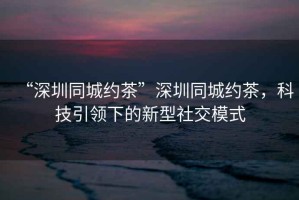 “深圳同城約茶”深圳同城約茶，科技引領下的新型社交模式