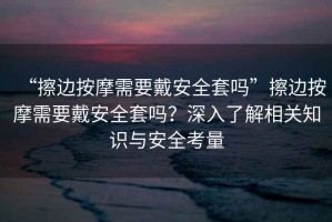 “擦邊按摩需要戴安全套嗎”擦邊按摩需要戴安全套嗎？深入了解相關(guān)知識與安全考量