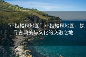 “小姐樓鳳地圖”小姐樓鳳地圖，探尋古典美與文化的交融之地