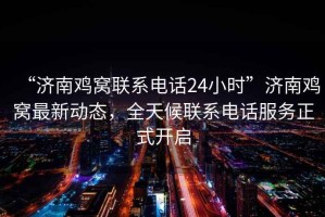 “濟南雞窩聯系電話24小時”濟南雞窩最新動態，全天候聯系電話服務正式開啟