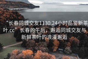 “長春同城交友1130.24小時品鑒新茶葉.cc”長春的午后，邂逅同城交友與新鮮茶葉的浪漫邂逅
