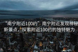 “南寧附近100約”南寧附近發現神秘新景點，探索附近100約的獨特魅力
