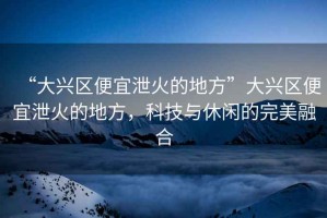 “大興區便宜泄火的地方”大興區便宜泄火的地方，科技與休閑的完美融合
