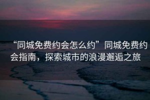 “同城免費約會怎么約”同城免費約會指南，探索城市的浪漫邂逅之旅