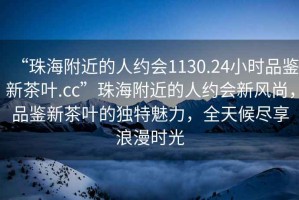 “珠海附近的人約會1130.24小時品鑒新茶葉.cc”珠海附近的人約會新風尚，品鑒新茶葉的獨特魅力，全天候盡享浪漫時光
