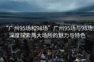 “廣州95場和98場”廣州95場與98場，深度探索兩大場所的魅力與特色