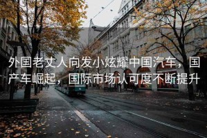 外國老丈人向發小炫耀中國汽車，國產車崛起，國際市場認可度不斷提升