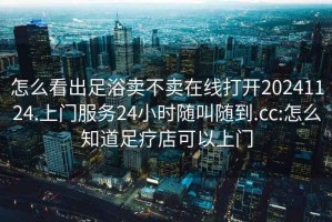 怎么看出足浴賣不賣在線打開20241124.上門服務24小時隨叫隨到.cc:怎么知道足療店可以上門