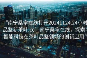 “南寧桑拿在線打開20241124.24小時品鑒新茶葉.cc”南寧桑拿在線，探索智能科技在茶葉品鑒領域的創新應用