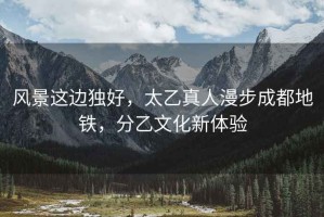 風景這邊獨好，太乙真人漫步成都地鐵，分乙文化新體驗