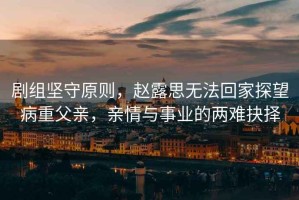 劇組堅守原則，趙露思無法回家探望病重父親，親情與事業的兩難抉擇