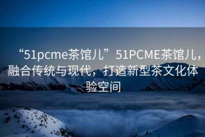 “51pcme茶館兒”51PCME茶館兒，融合傳統(tǒng)與現(xiàn)代，打造新型茶文化體驗空間