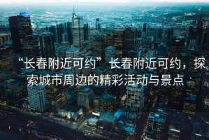 “長春附近可約”長春附近可約，探索城市周邊的精彩活動與景點
