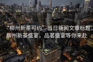 “柳州新茶可約”當(dāng)日新聞文章標(biāo)題，柳州新茶盛宴，品茗盛宴等你來赴