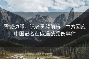 雪域邊陲，記者勇毅前行—中方回應(yīng)中國(guó)記者在俄遇襲受傷事件