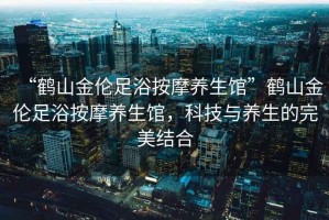 “鶴山金倫足浴按摩養(yǎng)生館”鶴山金倫足浴按摩養(yǎng)生館，科技與養(yǎng)生的完美結(jié)合