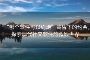 “哪個軟件可以約炮”黃昏下的約會，探索現代社交軟件的微妙世界