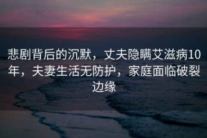 悲劇背后的沉默，丈夫隱瞞艾滋病10年，夫妻生活無防護，家庭面臨破裂邊緣