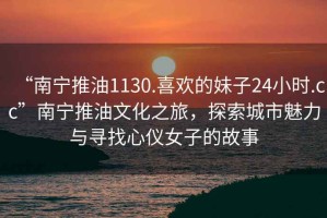 “南寧推油1130.喜歡的妹子24小時.cc”南寧推油文化之旅，探索城市魅力與尋找心儀女子的故事