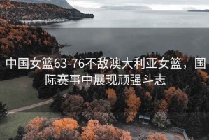 中國女籃63-76不敵澳大利亞女籃，國際賽事中展現頑強斗志
