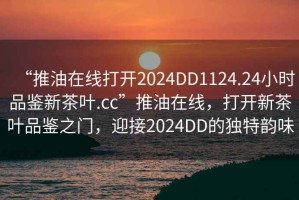 “推油在線打開2024DD1124.24小時品鑒新茶葉.cc”推油在線，打開新茶葉品鑒之門，迎接2024DD的獨特韻味