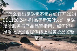 “怎么看出足浴賣不賣在線打開2024DD1126.24小時品鑒新茶葉.cc”足浴場所服務與產品品鑒指南，如何辨別足浴場所是否提供線上服務及品鑒新茶葉