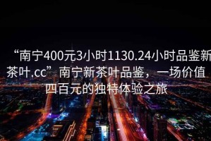 “南寧400元3小時1130.24小時品鑒新茶葉.cc”南寧新茶葉品鑒，一場價值四百元的獨特體驗之旅